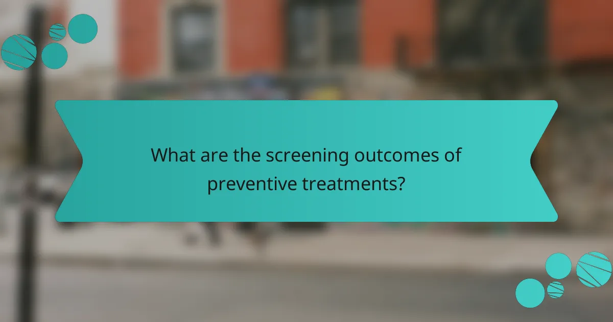What are the screening outcomes of preventive treatments?